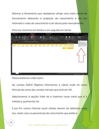 © 2017 - GILBERTO MENDES | Todos os direitos reservados
34
Diremos à ferramenta que desejamos atingir uma meta anual de
faturamento alterando a projeção de crescimento e ela nos
retornará o valor de crescimento a ser alcançado mensalmente.
Para isso clicamos em Dados e em seguida em Solver.
Preencheremos a tela assim:
No campo Definir Objetivo informamos a célula onde há nossa
fórmula de soma das vendas mensais que está em N3.
Selecionamos a opção Valor de e inserimos nossa meta que é 2
milhões e quinhentos mil.
E por fim vamos informar quais células devem ser alteradas para
isso, neste caso os percentuais de crescimento que estão e
 