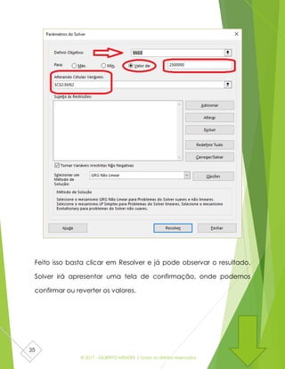 © 2017 - GILBERTO MENDES | Todos os direitos reservados
35
Feito isso basta clicar em Resolver e já pode observar o resultado.
Solver irá apresentar uma tela de confirmação, onde podemos
confirmar ou reverter os valores.
 