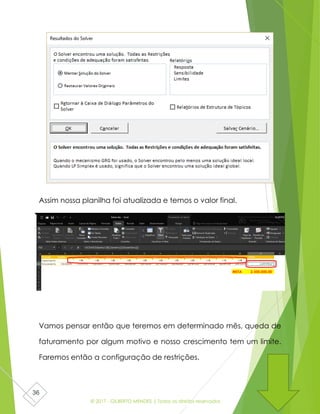 © 2017 - GILBERTO MENDES | Todos os direitos reservados
36
Assim nossa planilha foi atualizada e temos o valor final.
Vamos pensar então que teremos em determinado mês, queda de
faturamento por algum motivo e nosso crescimento tem um limite.
Faremos então a configuração de restrições.
 