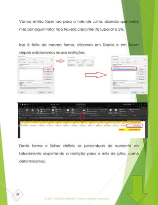 © 2017 - GILBERTO MENDES | Todos os direitos reservados
37
Vamos então fazer isso para o mês de Julho, dizendo que neste
mês por algum fator não haverá crescimento superior a 5%.
Isso é feito da mesma forma, clicamos em Dados e em Solver
depois adicionamos nossas restrições.
Desta forma o Solver definiu os percentuais de aumento de
faturamento respeitando a restrição para o mês de julho, como
determinamos.
 