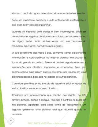 © 2017 - GILBERTO MENDES | Todos os direitos reservados
6
Vamos, a partir de agora, entender cada etapa desta ferramenta.
Pode ser importante começar a aula entendendo exatamente o
que quer dizer “consolidar planilha”.
Quando se trabalha com dados e com informações, pode ser
normal manter registros constantes de valores, de documentos ou
de algum outro dado. Muitas vezes, em um determinado
momento, precisamos consultar esses registros.
O que geralmente acontece é que, conforme vamos adicionando
informações e características na mesma planilha, ela acaba se
tornando grande e confusa. Porém, é possível organizarmos essas
informações em planilhas separadas e ordenadas. Para isso,
criamos como base algum quesito. Geramos um resumo em uma
planilha separada, baseada nos dados de outras planilhas.
Consolidar planilhas então é o ato de resumir e exibir os dados de
várias planilhas em apenas uma planilha.
Considere um supermercado que recebe dos clientes de três
formas: dinheiro, cartão e cheque. Faremos o controle no Excel em
três planilhas separadas para cada forma de recebimento. Em
seguida, geraremos uma planilha total que resumirá quanto foi
recebido.
 
