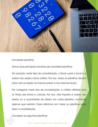 © 2017 - GILBERTO MENDES | Todos os direitos reservados
7
Consolidar planilhas
Temos duas principais maneiras de consolidar planilhas:
Por posição: neste tipo de consolidação, o Excel usará o local e a
ordem dos dados como critério. Por isso, todas as planilhas devem
estar com os dados na mesma ordem e nos mesmos locais;
Por categoria: neste tipo de consolidação, o critério utilizado será
os títulos das linhas e colunas. Por isso, não importa a ordem dos
dados ou a quantidade de dados em cada planilha, contando
apenas que existam títulos idênticos em todas as planilhas para
fazer a consolidação.
Considere as seguintes planilhas:
 