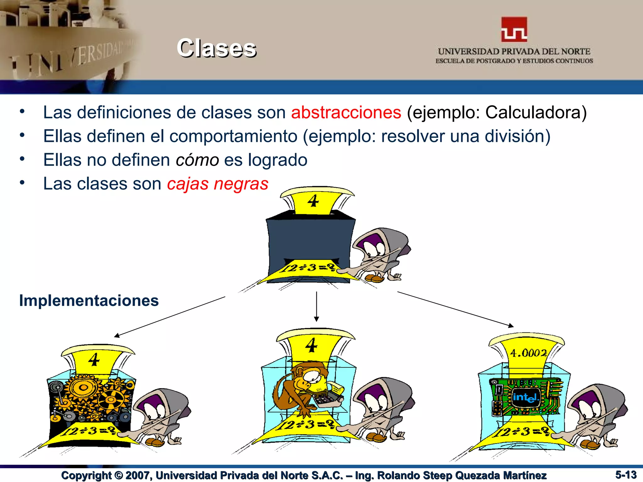 Clases Las definiciones de clases son  abstracciones  (ejemplo: Calculadora) Ellas definen el comportamiento (ejemplo: resolver una división) Ellas no definen  cómo  es logrado Las clases son  cajas negras Implementaciones 
