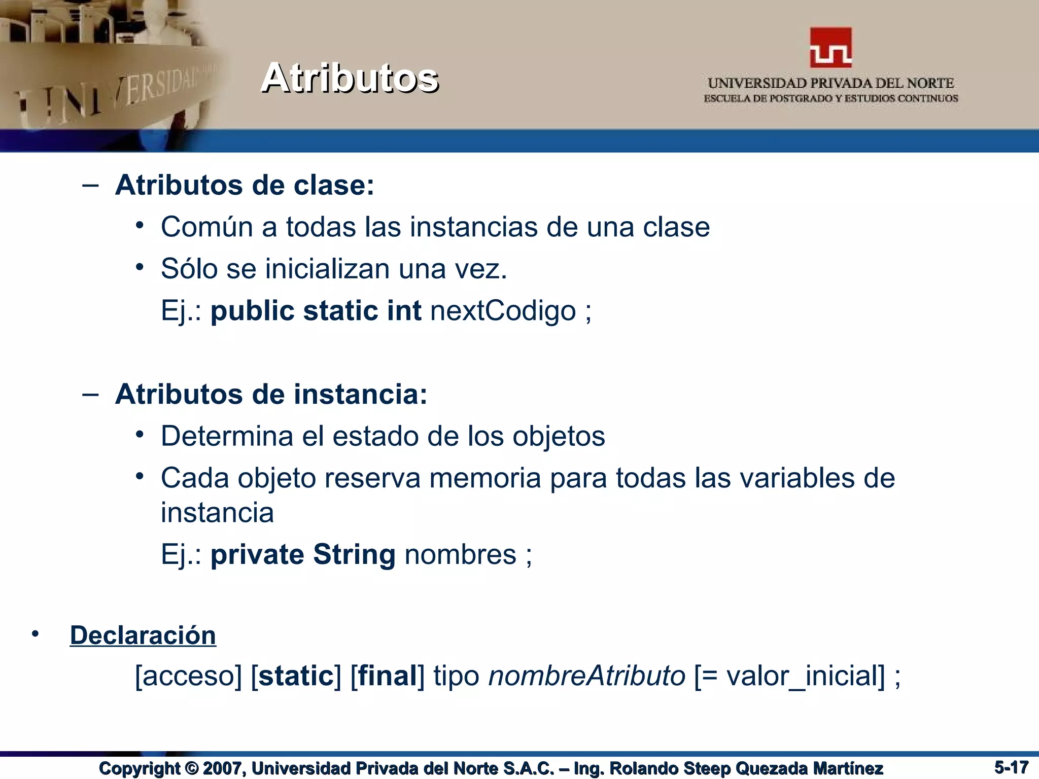 Atributos Atributos de clase: Común a todas las instancias de una clase Sólo se inicializan una vez. Ej.:  public static int  nextCodigo ; Atributos de instancia: Determina el estado de los objetos Cada objeto reserva memoria para todas las variables de instancia Ej.:  private String  nombres ; Declaración [acceso] [ static ] [ final ] tipo  nombreAtributo  [= valor_inicial] ; 