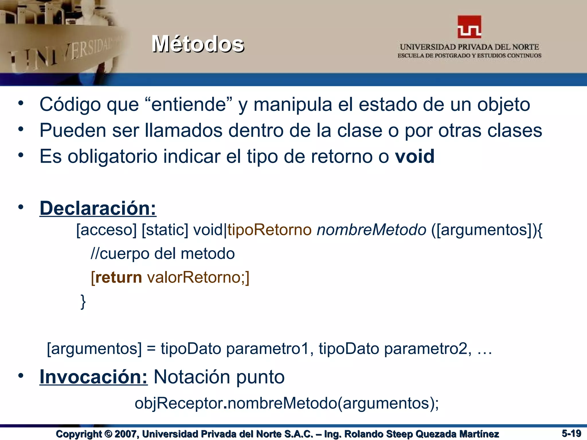 Métodos Código que “entiende” y manipula el estado de un objeto Pueden ser llamados dentro de la clase o por otras clases Es obligatorio indicar el tipo de retorno o  void Declaración: [acceso] [static] void| tipoRetorno   nombreMetodo  ([argumentos]){ //cuerpo del metodo [ return  valorRetorno;] } [argumentos] = tipoDato parametro1, tipoDato parametro2, … Invocación:  Notación punto objReceptor . nombreMetodo(argumentos); 