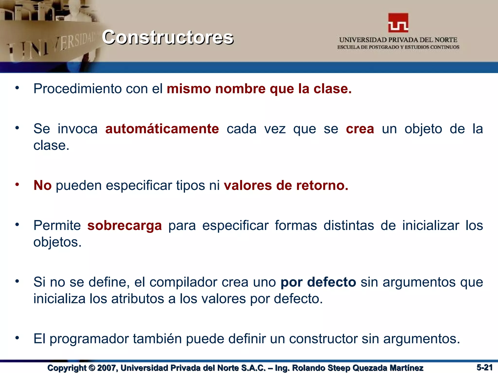 Constructores Procedimiento con el  mismo nombre que la clase. Se invoca   automáticamente   cada vez que se  crea  un objeto de la clase. No  pueden especificar tipos ni  valores de retorno. Permite  sobrecarga  para especificar formas distintas de inicializar los objetos. Si no se define, el compilador crea uno  por defecto  sin argumentos que inicializa los atributos a los valores por defecto. El programador también puede definir un constructor sin argumentos. 