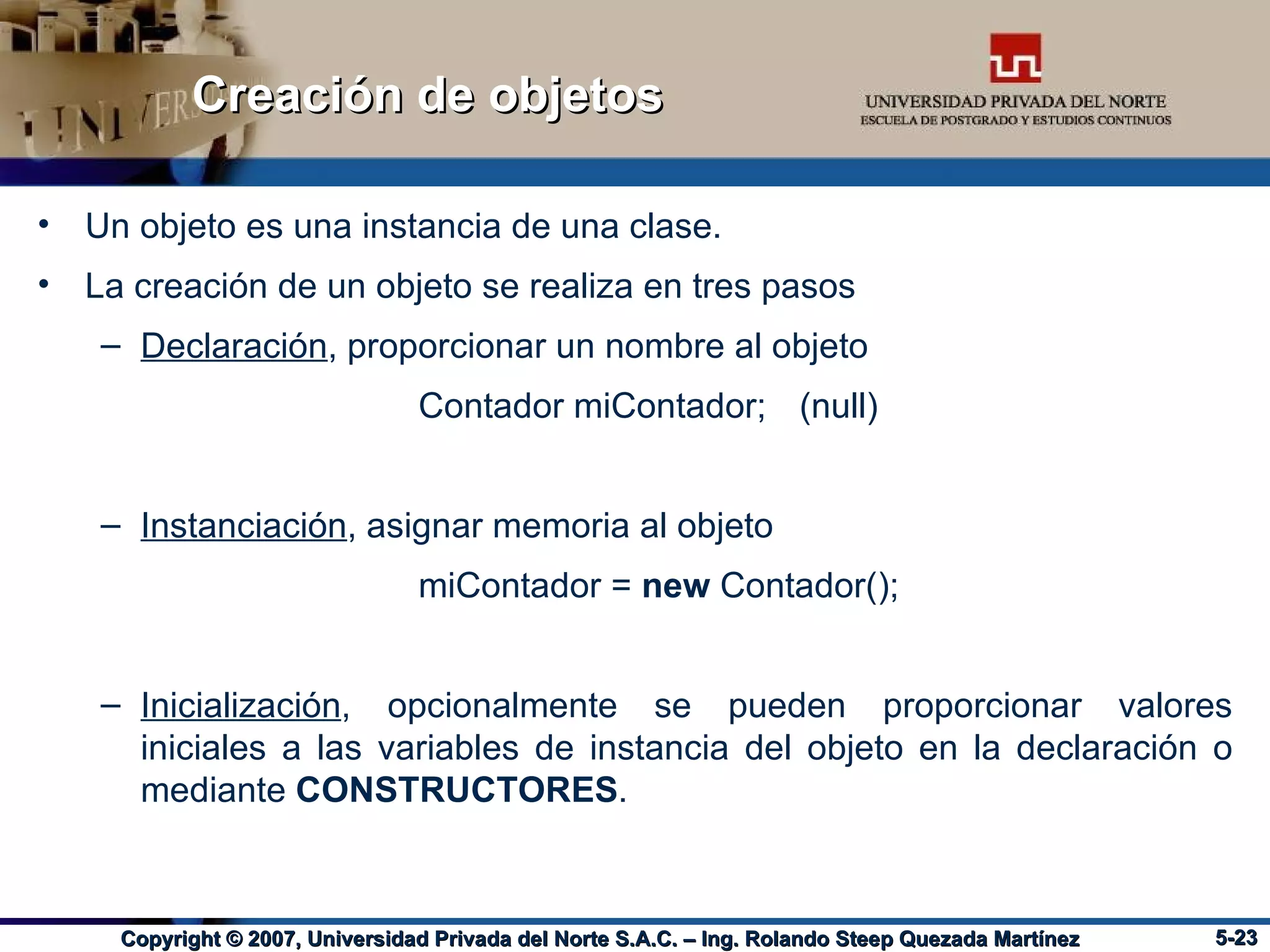 Creación de objetos Un objeto es una instancia de una clase.  La creación de un objeto se realiza en tres pasos Declaración , proporcionar un nombre al objeto  Contador miContador; (null) Instanciación , asignar memoria al objeto  miContador =  new  Contador(); Inicialización , opcionalmente se pueden proporcionar valores iniciales a las variables de instancia del objeto en la declaración o mediante  CONSTRUCTORES . 