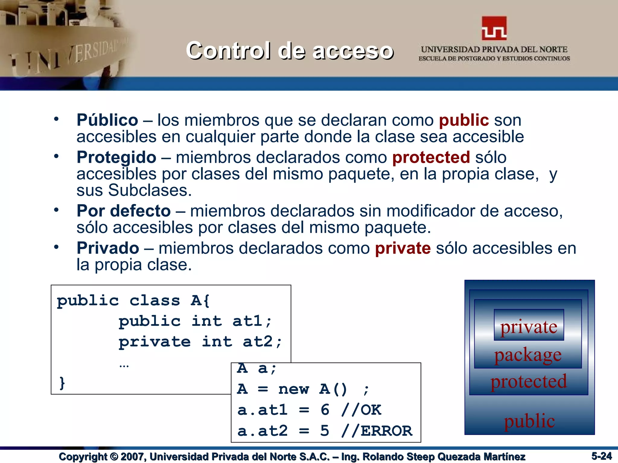 Público  – los miembros que se declaran como  public   son accesibles en cualquier parte donde la clase sea accesible Protegido  – miembros declarados como  protected  sólo accesibles por clases del mismo paquete, en la propia clase,  y sus Subclases. Por defecto  – miembros declarados sin modificador de acceso, sólo accesibles por clases del mismo paquete. Privado  – miembros declarados como  private  sólo accesibles en la propia clase. Control de acceso public class A{ public int at1; private int at2; … } public protected package private A a; A = new A() ; a.at1 = 6 //OK a.at2 = 5 //ERROR 