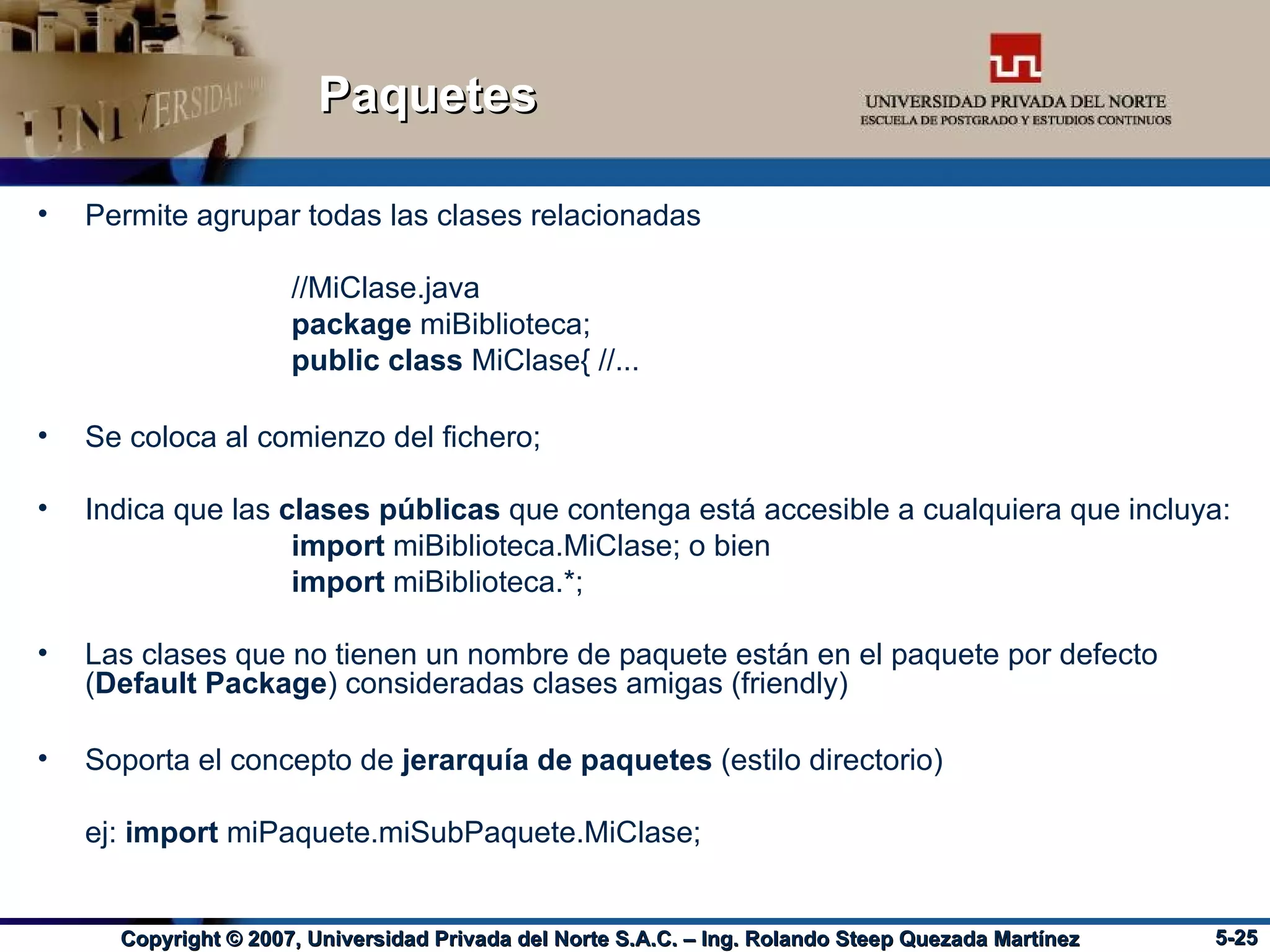 Paquetes Permite agrupar todas las clases relacionadas  //MiClase.java package  miBiblioteca; public   class  MiClase{ //... Se coloca al comienzo del fichero; Indica que las  clases públicas  que contenga está accesible a cualquiera que incluya: import  miBiblioteca.MiClase; o bien import  miBiblioteca.*; Las clases que no tienen un nombre de paquete están en el paquete por defecto ( Default Package ) consideradas clases amigas (friendly) Soporta el concepto de  jerarquía de paquetes  (estilo directorio) ej:  import  miPaquete.miSubPaquete.MiClase; 