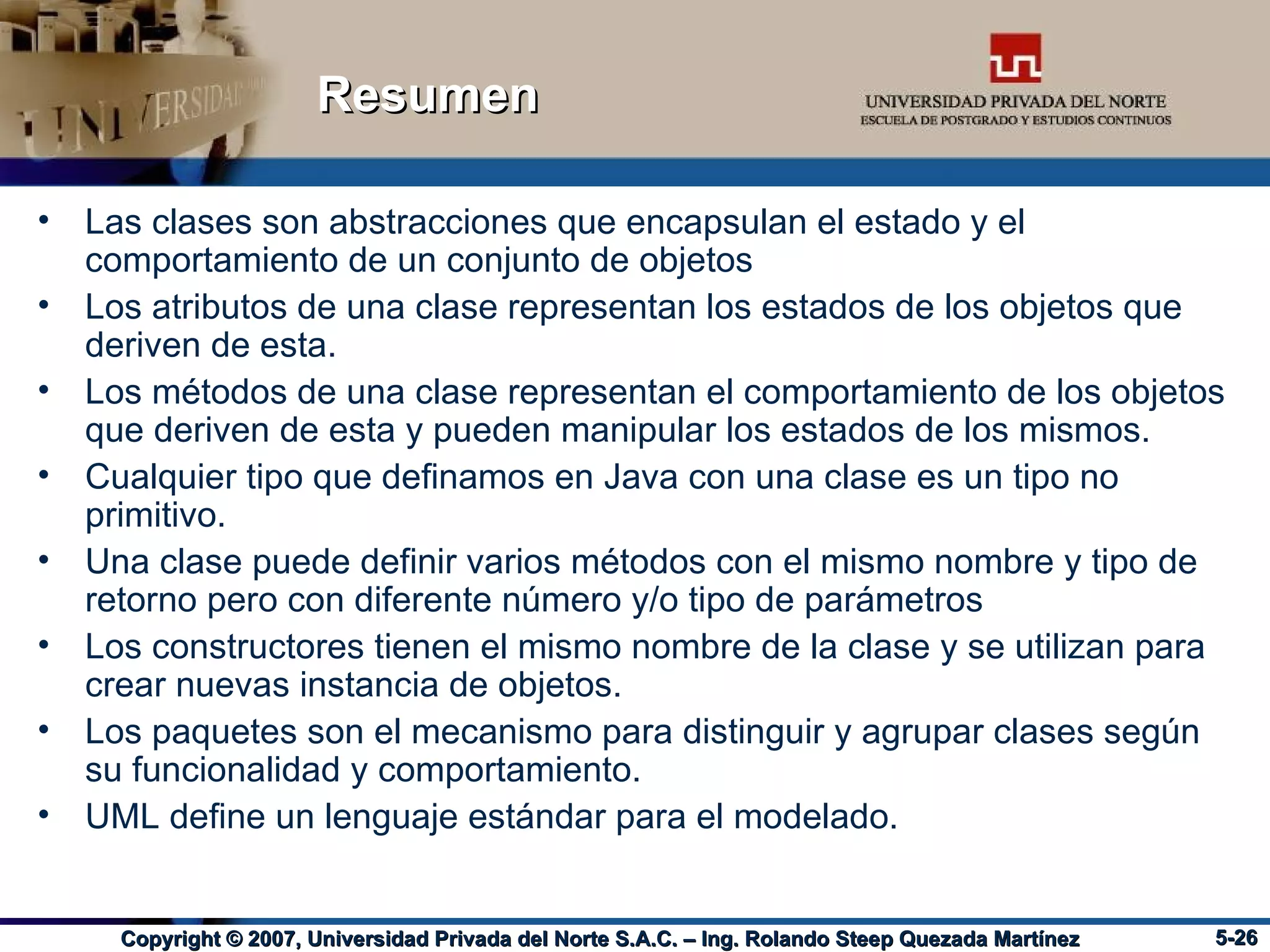 Resumen Las clases son abstracciones que encapsulan el estado y el comportamiento de un conjunto de objetos Los atributos de una clase representan los estados de los objetos que deriven de esta. Los métodos de una clase representan el comportamiento de los objetos que deriven de esta y pueden manipular los estados de los mismos. Cualquier tipo que definamos en Java con una clase es un tipo no primitivo. Una clase puede definir varios métodos con el mismo nombre y tipo de retorno pero con diferente número y/o tipo de parámetros Los constructores tienen el mismo nombre de la clase y se utilizan para crear nuevas instancia de objetos. Los paquetes son el mecanismo para distinguir y agrupar clases según su funcionalidad y comportamiento. UML define un lenguaje estándar para el modelado. 