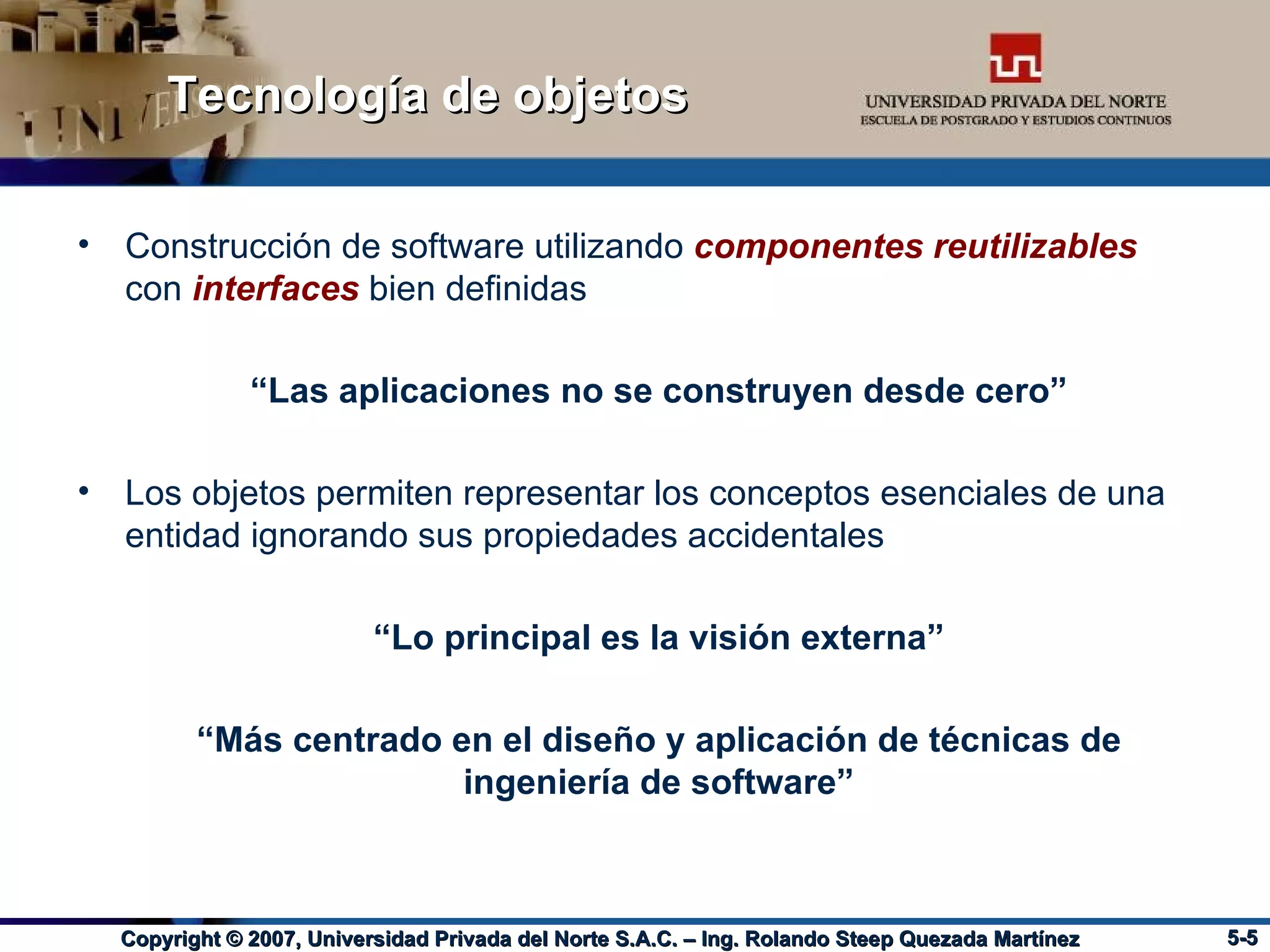 Tecnología de objetos Construcción de software utilizando  componentes reutilizables   con  interfaces   bien definidas “ Las aplicaciones no se construyen desde cero” Los objetos permiten representar los conceptos esenciales de una entidad ignorando sus propiedades accidentales “ Lo principal es la visión externa” “ Más centrado en el diseño y aplicación de técnicas de ingeniería de software” 