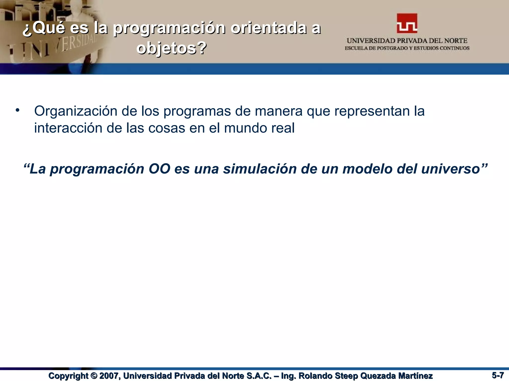 ¿Qué es la programación orientada a objetos? Organización de los programas de manera que representan la interacción de las cosas en el mundo real “ La programación OO es una simulación de un modelo del universo” 