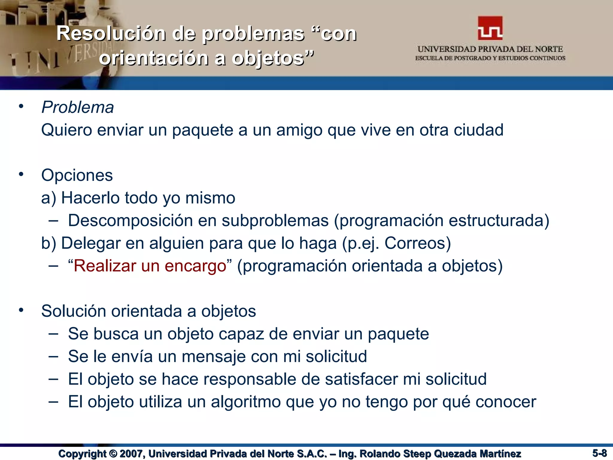 Resolución de problemas “con orientación a objetos” Problema Quiero enviar un paquete a un amigo que vive en otra ciudad Opciones a) Hacerlo todo yo mismo Descomposición en subproblemas (programación estructurada) b) Delegar en alguien para que lo haga (p.ej. Correos) “ Realizar un encargo ” (programación orientada a objetos) Solución orientada a objetos Se busca un objeto capaz de enviar un paquete Se le envía un mensaje con mi solicitud El objeto se hace responsable de satisfacer mi solicitud El objeto utiliza un algoritmo que yo no tengo por qué conocer 