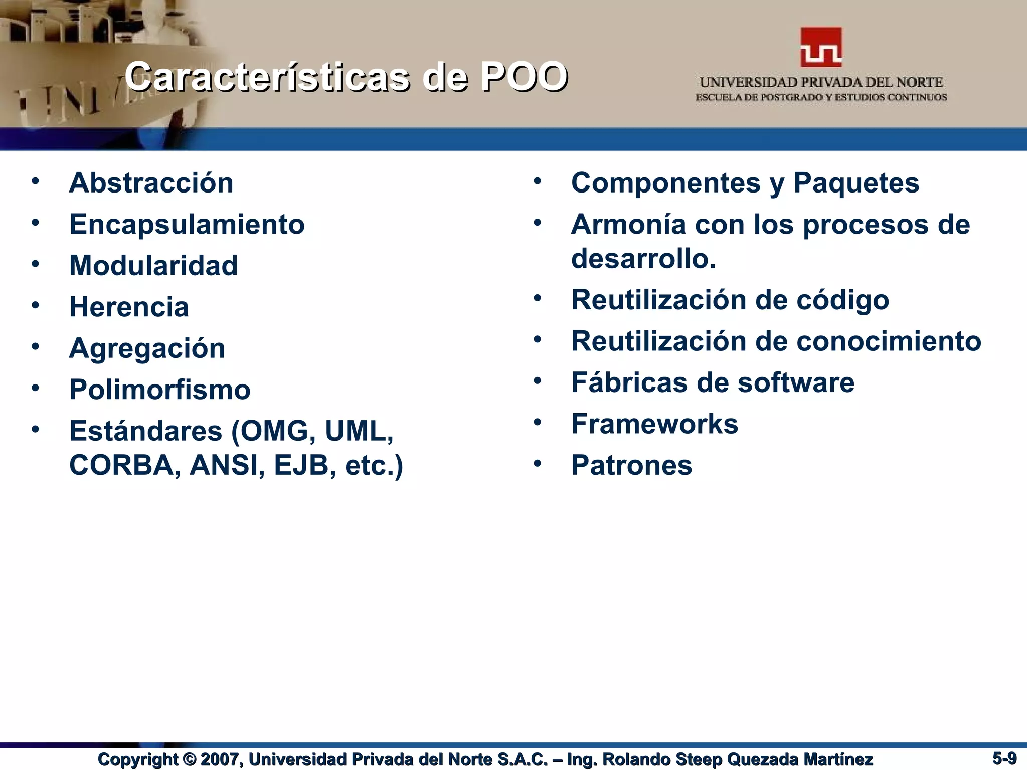 Características de POO Abstracción Encapsulamiento Modularidad Herencia Agregación Polimorfismo Estándares (OMG, UML, CORBA, ANSI, EJB, etc.) Componentes y Paquetes Armonía con los procesos de desarrollo. Reutilización de código Reutilización de conocimiento Fábricas de software Frameworks Patrones 