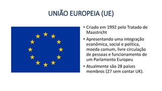 UNIÃO EUROPEIA (UE)
• Criado em 1992 pelo Tratado de
Maastricht
• Apresentando uma integração
econômica, social e política,
moeda comum, livre circulação
de pessoas e funcionamento de
um Parlamento Europeu
• Atualmente são 28 países
membros (27 sem contar UK).
 