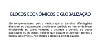 BLOCOS ECONÔMICOS E GLOBALIZAÇÃO
São complementares, pois a medida que as barreiras alfandegárias
diminuem ou desaparecem, amplia-se o comércio no interior do bloco,
fortalecendo os países-membros e atraindo a atenção de outras
associações ou de países isolados que buscam estabelecer acordos e
negociações entre si. Acelerando o processo de globalização.
 