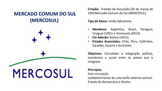 Criação: Tratado de Assunção (26 de março de
1991Mercado Comum do Sul (MERCOSUL).
Tipo de bloco: União Aduaneira
• Membros: Argentina, Brasil, Paraguai,
Uruguai (1991) e Venezuela (2012).
• Em Adesão: Bolívia (2012).
• Estados Associados: Chile, Peru, Colômbia,
Equador, Guiana e Suriname.
Objetivos: Consolidar a integração política,
econômica e social entre os países que o
integram.
Princípios
livre circulação.
estabelecimento de uma tarifa externa comum
Estado de democracia e direito.
MERCADO COMUM DO SUL
(MERCOSUL)
 