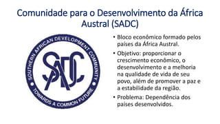 Comunidade para o Desenvolvimento da África
Austral (SADC)
• Bloco econômico formado pelos
países da África Austral.
• Objetivo: proporcionar o
crescimento econômico, o
desenvolvimento e a melhoria
na qualidade de vida de seu
povo, além de promover a paz e
a estabilidade da região.
• Problema: Dependência dos
países desenvolvidos.
 