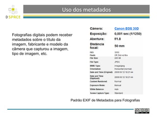Uso dos metadados



Fotografias digitais podem receber
metadados sobre o título da
imagem, fabricante e modelo da
câmera que capturou a imagem,
tipo de imagem, etc.




                                 Padrão EXIF de Metadados para Fotografias
 