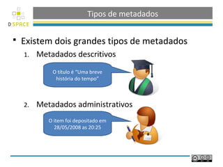 Tipos de metadados

   Existem dois grandes tipos de metadados
    1.   Metadados descritivos
             O título é “Uma breve
              história do tempo”



    2.   Metadados administrativos
            O item foi depositado em
              28/05/2008 as 20:25
 