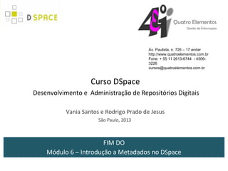 Av. Paulista, n. 726 – 17 andar
                                          http://www.quatroelementos.com.br
                                          Fone: + 55 11 2613-6744 - 4506-
                                          3226
                                          cursos@quatroelementos.com.br


                    Curso DSpace
Desenvolvimento e Administração de Repositórios Digitais

           Vania Santos e Rodrigo Prado de Jesus
                       São Paulo, 2013



                       FIM DO
    Módulo 6 – Introdução a Metadados no DSpace
 