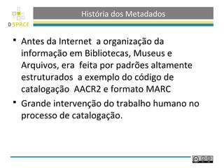 História dos Metadados

 Antes da Internet a organização da
  informação em Bibliotecas, Museus e
  Arquivos, era feita por padrões altamente
  estruturados a exemplo do código de
  catalogação AACR2 e formato MARC
 Grande intervenção do trabalho humano no
  processo de catalogação.
 