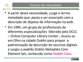 História dos Metadados

 A partir desta necessidade, surge o termo
  metadado que passa a ser associado com a
  descrição de objetos de informação na web .
 Em 1995, um grupo de profissionais de
  diferentes especializações liderado pela OCLC
  – Online Computer Library Center , reuniu-se
  em Ohio na cidade Dublin para propor a
  padronização da descrição de recursos digitais
  e surgiu o padrão Dublin Metadata Core
  Element Set, conhecido como Dublin Core.
 