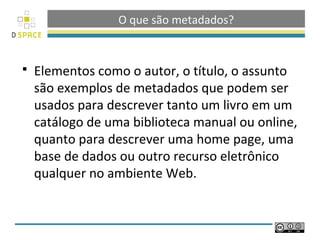 O que são metadados?


   Elementos como o autor, o título, o assunto
    são exemplos de metadados que podem ser
    usados para descrever tanto um livro em um
    catálogo de uma biblioteca manual ou online,
    quanto para descrever uma home page, uma
    base de dados ou outro recurso eletrônico
    qualquer no ambiente Web.
 