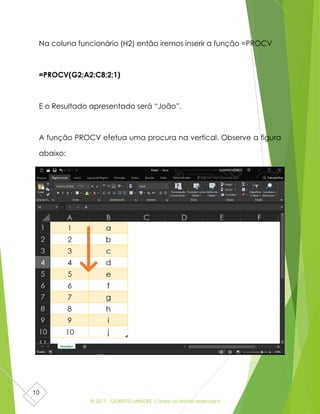 © 2017 - GILBERTO MENDES | Todos os direitos reservados
10
Na coluna funcionário (H2) então iremos inserir a função =PROCV
=PROCV(G2;A2:C8;2;1)
E o Resultado apresentado será “João”.
A função PROCV efetua uma procura na vertical. Observe a figura
abaixo:
 