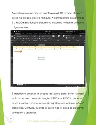 © 2017 - GILBERTO MENDES | Todos os direitos reservados
11
Ao efetuarmos uma procura no intervalo A1:B10, o Excel efetuará a
busca na direção da seta na figura. A contrapartida desta função
é a PROCH. Esta função efetua uma busca na horizontal conforme
a figura mostra:
É importante observar a direção da busca para evitar surpresas
mais tarde. Nos casos da função PROCV e PROCH, quando a
busca é exata (veremos o que isso significa mais adiante) não há
problemas. Contudo, quando a busca não é exata os problemas
começam a aparecer.
 