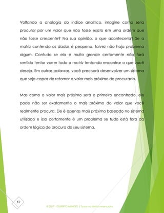 © 2017 - GILBERTO MENDES | Todos os direitos reservados
12
Voltando a analogia do índice analítico, imagine como seria
procurar por um valor que não fosse exato em uma ordem que
não fosse crescente? Na sua opinião, o que aconteceria? Se a
matriz contendo os dados é pequena, talvez não haja problema
algum. Contudo se ela é muito grande certamente não fará
sentido tentar varrer toda a matriz tentando encontrar o que você
deseja. Em outras palavras, você precisará desenvolver um sistema
que seja capaz de retornar o valor mais próximo do procurado.
Mas como o valor mais próximo será o primeiro encontrado, ele
pode não ser exatamente o mais próximo do valor que você
realmente procura. Ele é apenas mais próximo baseado no sistema
utilizado e isso certamente é um problema se tudo está fora da
ordem lógica de procura do seu sistema.
 