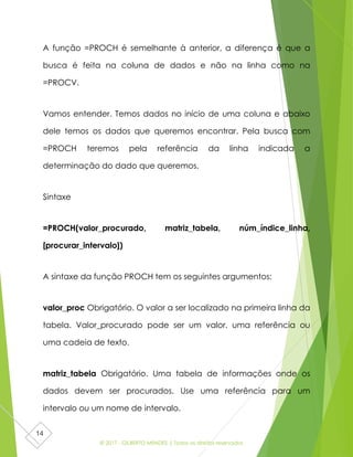© 2017 - GILBERTO MENDES | Todos os direitos reservados
14
A função =PROCH é semelhante à anterior, a diferença é que a
busca é feita na coluna de dados e não na linha como na
=PROCV.
Vamos entender. Temos dados no início de uma coluna e abaixo
dele temos os dados que queremos encontrar. Pela busca com
=PROCH teremos pela referência da linha indicada a
determinação do dado que queremos.
Sintaxe
=PROCH(valor_procurado, matriz_tabela, núm_índice_linha,
[procurar_intervalo])
A sintaxe da função PROCH tem os seguintes argumentos:
valor_proc Obrigatório. O valor a ser localizado na primeira linha da
tabela. Valor_procurado pode ser um valor, uma referência ou
uma cadeia de texto.
matriz_tabela Obrigatório. Uma tabela de informações onde os
dados devem ser procurados. Use uma referência para um
intervalo ou um nome de intervalo.
 
