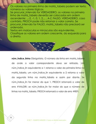 © 2017 - GILBERTO MENDES | Todos os direitos reservados
15
núm_índice_linha Obrigatório. O número da linha em matriz_tabela
de onde o valor correspondente deve ser retirado. Um
núm_índice_lin equivalente a 1 retorna o valor da primeira linha na
matriz_tabela, um núm_índice_lin equivalente a 2 retorna o valor
da segunda linha na matriz_tabela e assim por diante. Se
núm_índice_lin for menor do que 1, PROCH retornará o valor de
erro #VALOR!; se núm_índice_lin for maior do que o número de
linhas na matriz_tabela, PROCH retornará o valor de erro #REF!.
Os valores na primeira linha de matriz_tabela podem ser texto,
números ou valores lógicos.
Se procurar_intervalo for VERDADEIRO, os valores na primeira
linha de matriz_tabela deverão ser colocados em ordem
ascendente: ...-2, -1, 0, 1, 2,... , A-Z, FALSO, VERDADEIRO, caso
contrário, PROCH pode não retornar o valor correto. Se
procurar_intervalo for FALSO, matriz_tabela não precisará ser
ordenada.
Textos em maiúsculas e minúsculas são equivalentes.
Classifique os valores em ordem crescente, da esquerda para
a direita.
 