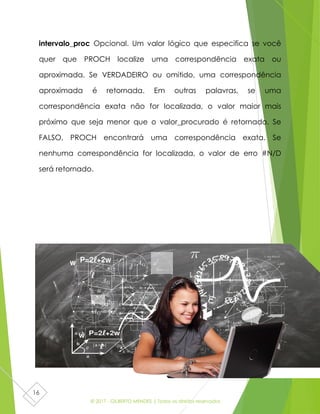 © 2017 - GILBERTO MENDES | Todos os direitos reservados
16
intervalo_proc Opcional. Um valor lógico que especifica se você
quer que PROCH localize uma correspondência exata ou
aproximada. Se VERDADEIRO ou omitido, uma correspondência
aproximada é retornada. Em outras palavras, se uma
correspondência exata não for localizada, o valor maior mais
próximo que seja menor que o valor_procurado é retornado. Se
FALSO, PROCH encontrará uma correspondência exata. Se
nenhuma correspondência for localizada, o valor de erro #N/D
será retornado.
 