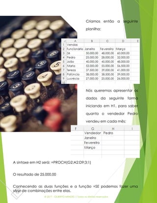 © 2017 - GILBERTO MENDES | Todos os direitos reservados
17
Criamos então a seguinte
planilha:
Nós queremos apresentar os
dados da seguinte forma
iniciando em H1, para saber
quanto o vendedor Pedro
vendeu em cada mês:
A sintaxe em H2 será: =PROCH(G2;A2:D9;3;1)
O resultado de 25.000,00
Conhecendo as duas funções e a função =SE podemos fazer uma
série de combinações entre elas.
 