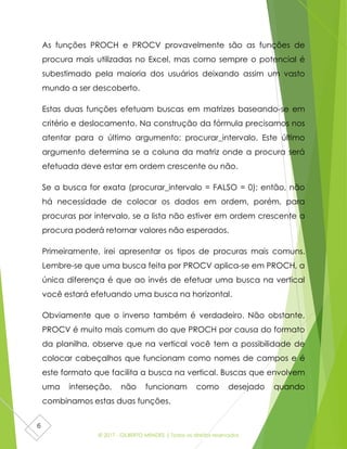 © 2017 - GILBERTO MENDES | Todos os direitos reservados
6
As funções PROCH e PROCV provavelmente são as funções de
procura mais utilizadas no Excel, mas como sempre o potencial é
subestimado pela maioria dos usuários deixando assim um vasto
mundo a ser descoberto.
Estas duas funções efetuam buscas em matrizes baseando-se em
critério e deslocamento. Na construção da fórmula precisamos nos
atentar para o último argumento: procurar_intervalo. Este último
argumento determina se a coluna da matriz onde a procura será
efetuada deve estar em ordem crescente ou não.
Se a busca for exata (procurar_intervalo = FALSO = 0); então, não
há necessidade de colocar os dados em ordem, porém, para
procuras por intervalo, se a lista não estiver em ordem crescente a
procura poderá retornar valores não esperados.
Primeiramente, irei apresentar os tipos de procuras mais comuns.
Lembre-se que uma busca feita por PROCV aplica-se em PROCH, a
única diferença é que ao invés de efetuar uma busca na vertical
você estará efetuando uma busca na horizontal.
Obviamente que o inverso também é verdadeiro. Não obstante,
PROCV é muito mais comum do que PROCH por causa do formato
da planilha, observe que na vertical você tem a possibilidade de
colocar cabeçalhos que funcionam como nomes de campos e é
este formato que facilita a busca na vertical. Buscas que envolvem
uma interseção, não funcionam como desejado quando
combinamos estas duas funções.
 