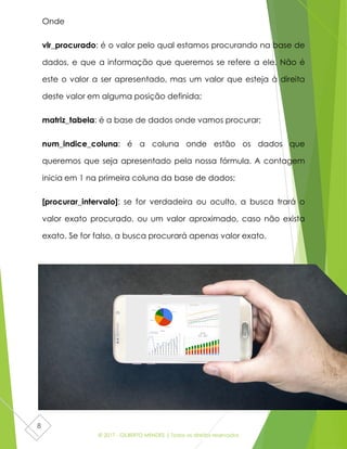 © 2017 - GILBERTO MENDES | Todos os direitos reservados
8
Onde
vlr_procurado: é o valor pelo qual estamos procurando na base de
dados, e que a informação que queremos se refere a ele. Não é
este o valor a ser apresentado, mas um valor que esteja à direita
deste valor em alguma posição definida;
matriz_tabela: é a base de dados onde vamos procurar;
num_indice_coluna: é a coluna onde estão os dados que
queremos que seja apresentado pela nossa fórmula. A contagem
inicia em 1 na primeira coluna da base de dados;
[procurar_intervalo]: se for verdadeira ou oculto, a busca trará o
valor exato procurado, ou um valor aproximado, caso não exista
exato. Se for falso, a busca procurará apenas valor exato.
 