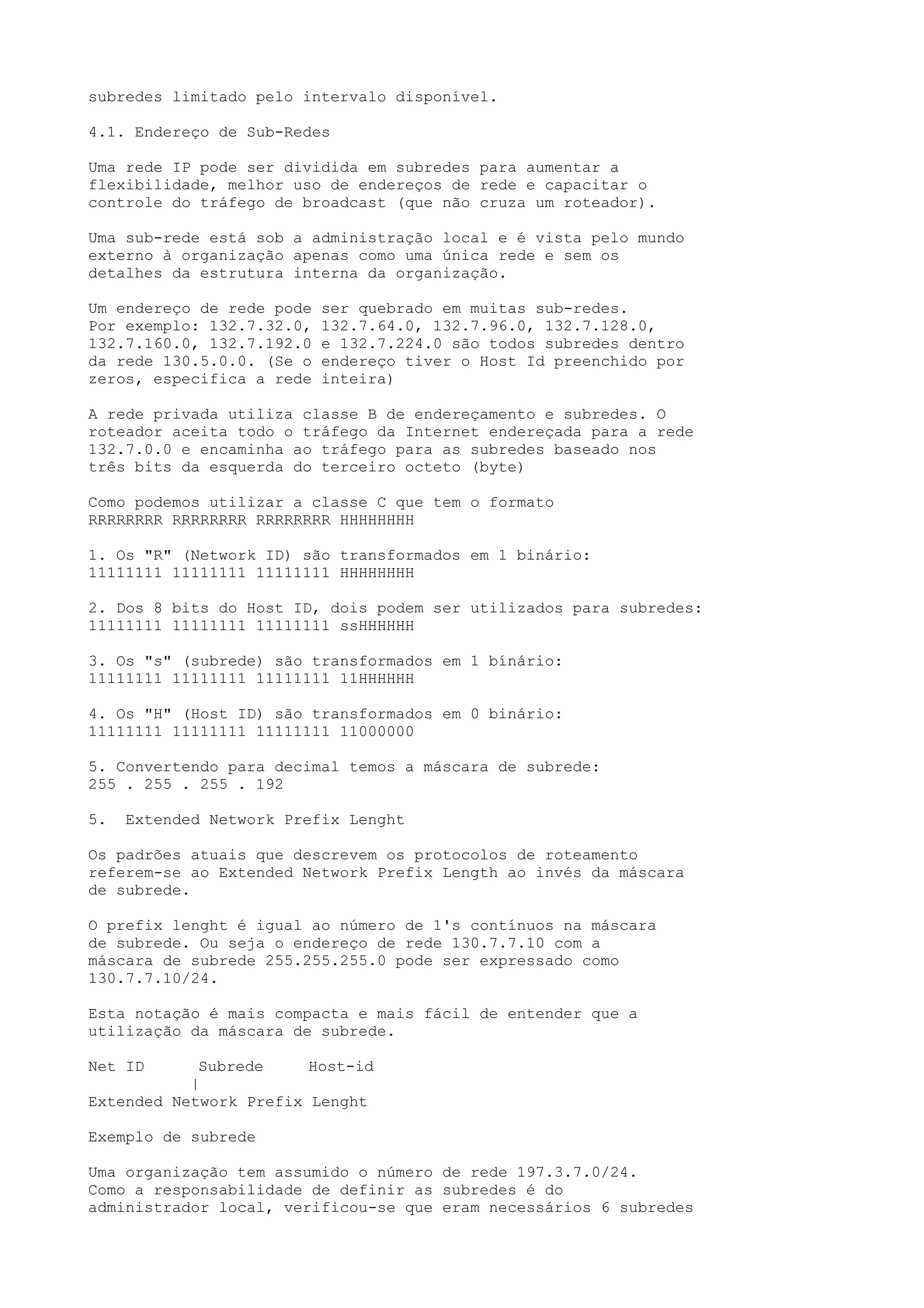 subredes limitado pelo intervalo disponível.
4.1. Endereço de Sub-Redes
Uma rede IP pode ser dividida em subredes para aumentar a
flexibilidade, melhor uso de endereços de rede e capacitar o
controle do tráfego de broadcast (que não cruza um roteador).
Uma sub-rede está sob a administração local e é vista pelo mundo
externo à organização apenas como uma única rede e sem os
detalhes da estrutura interna da organização.
Um endereço de rede pode ser quebrado em muitas sub-redes.
Por exemplo: 132.7.32.0, 132.7.64.0, 132.7.96.0, 132.7.128.0,
132.7.160.0, 132.7.192.0 e 132.7.224.0 são todos subredes dentro
da rede 130.5.0.0. (Se o endereço tiver o Host Id preenchido por
zeros, especifica a rede inteira)
A rede privada utiliza classe B de endereçamento e subredes. O
roteador aceita todo o tráfego da Internet endereçada para a rede
132.7.0.0 e encaminha ao tráfego para as subredes baseado nos
três bits da esquerda do terceiro octeto (byte)
Como podemos utilizar a classe C que tem o formato
RRRRRRRR RRRRRRRR RRRRRRRR HHHHHHHH
1. Os "R" (Network ID) são transformados em 1 binário:
11111111 11111111 11111111 HHHHHHHH
2. Dos 8 bits do Host ID, dois podem ser utilizados para subredes:
11111111 11111111 11111111 ssHHHHHH
3. Os "s" (subrede) são transformados em 1 bínário:
11111111 11111111 11111111 11HHHHHH
4. Os "H" (Host ID) são transformados em 0 binário:
11111111 11111111 11111111 11000000
5. Convertendo para decimal temos a máscara de subrede:
255 . 255 . 255 . 192
5. Extended Network Prefix Lenght
Os padrões atuais que descrevem os protocolos de roteamento
referem-se ao Extended Network Prefix Length ao invés da máscara
de subrede.
O prefix lenght é igual ao número de 1's contínuos na máscara
de subrede. Ou seja o endereço de rede 130.7.7.10 com a
máscara de subrede 255.255.255.0 pode ser expressado como
130.7.7.10/24.
Esta notação é mais compacta e mais fácil de entender que a
utilização da máscara de subrede.
Net ID Subrede Host-id
|
Extended Network Prefix Lenght
Exemplo de subrede
Uma organização tem assumido o número de rede 197.3.7.0/24.
Como a responsabilidade de definir as subredes é do
administrador local, verificou-se que eram necessários 6 subredes
 