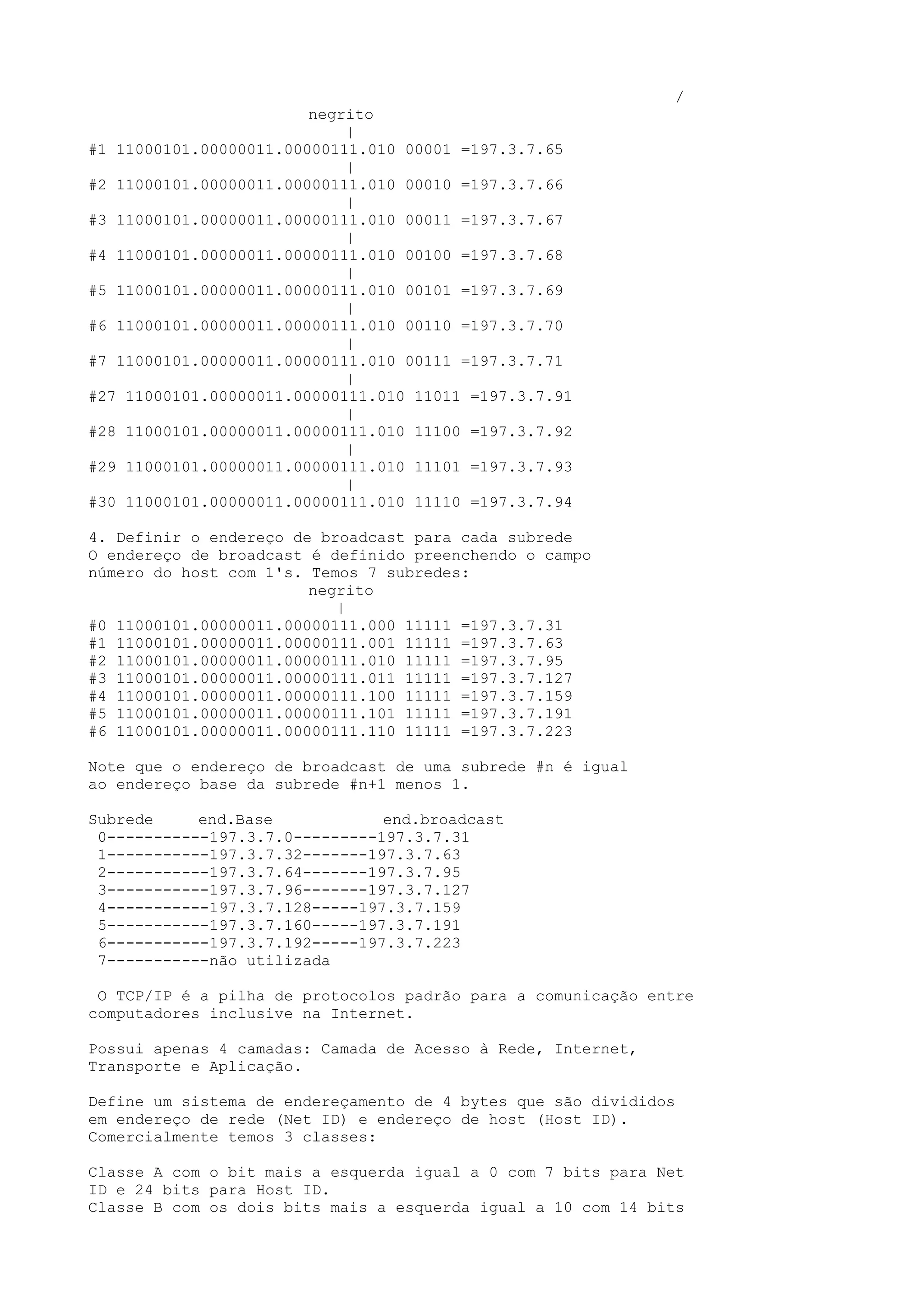 /
negrito
|
#1 11000101.00000011.00000111.010 00001 =197.3.7.65
|
#2 11000101.00000011.00000111.010 00010 =197.3.7.66
|
#3 11000101.00000011.00000111.010 00011 =197.3.7.67
|
#4 11000101.00000011.00000111.010 00100 =197.3.7.68
|
#5 11000101.00000011.00000111.010 00101 =197.3.7.69
|
#6 11000101.00000011.00000111.010 00110 =197.3.7.70
|
#7 11000101.00000011.00000111.010 00111 =197.3.7.71
|
#27 11000101.00000011.00000111.010 11011 =197.3.7.91
|
#28 11000101.00000011.00000111.010 11100 =197.3.7.92
|
#29 11000101.00000011.00000111.010 11101 =197.3.7.93
|
#30 11000101.00000011.00000111.010 11110 =197.3.7.94
4. Definir o endereço de broadcast para cada subrede
O endereço de broadcast é definido preenchendo o campo
número do host com 1's. Temos 7 subredes:
negrito
|
#0 11000101.00000011.00000111.000 11111 =197.3.7.31
#1 11000101.00000011.00000111.001 11111 =197.3.7.63
#2 11000101.00000011.00000111.010 11111 =197.3.7.95
#3 11000101.00000011.00000111.011 11111 =197.3.7.127
#4 11000101.00000011.00000111.100 11111 =197.3.7.159
#5 11000101.00000011.00000111.101 11111 =197.3.7.191
#6 11000101.00000011.00000111.110 11111 =197.3.7.223
Note que o endereço de broadcast de uma subrede #n é igual
ao endereço base da subrede #n+1 menos 1.
Subrede end.Base end.broadcast
0-----------197.3.7.0---------197.3.7.31
1-----------197.3.7.32-------197.3.7.63
2-----------197.3.7.64-------197.3.7.95
3-----------197.3.7.96-------197.3.7.127
4-----------197.3.7.128-----197.3.7.159
5-----------197.3.7.160-----197.3.7.191
6-----------197.3.7.192-----197.3.7.223
7-----------não utilizada
O TCP/IP é a pilha de protocolos padrão para a comunicação entre
computadores inclusive na Internet.
Possui apenas 4 camadas: Camada de Acesso à Rede, Internet,
Transporte e Aplicação.
Define um sistema de endereçamento de 4 bytes que são divididos
em endereço de rede (Net ID) e endereço de host (Host ID).
Comercialmente temos 3 classes:
Classe A com o bit mais a esquerda igual a 0 com 7 bits para Net
ID e 24 bits para Host ID.
Classe B com os dois bits mais a esquerda igual a 10 com 14 bits
 