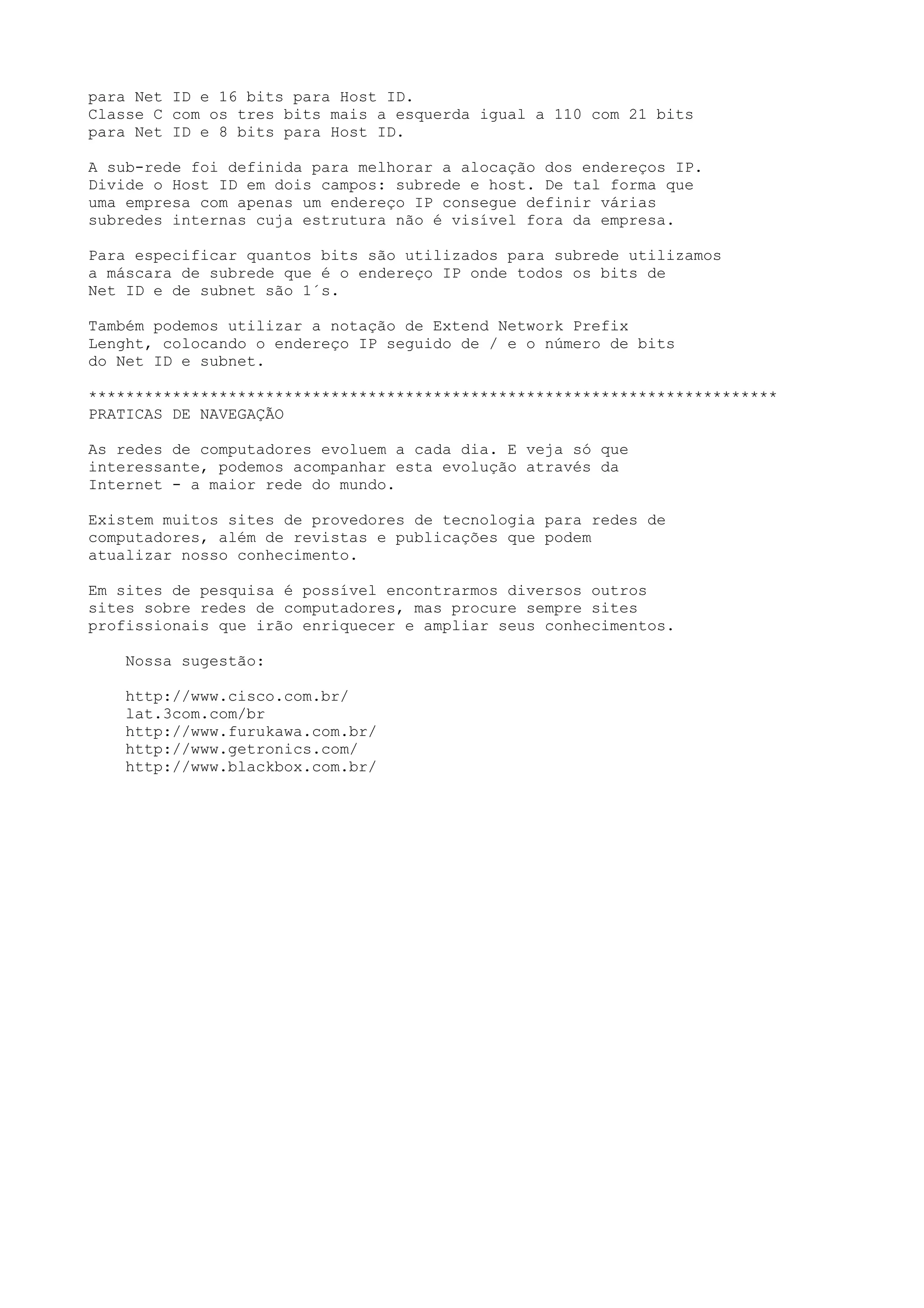 para Net ID e 16 bits para Host ID.
Classe C com os tres bits mais a esquerda igual a 110 com 21 bits
para Net ID e 8 bits para Host ID.
A sub-rede foi definida para melhorar a alocação dos endereços IP.
Divide o Host ID em dois campos: subrede e host. De tal forma que
uma empresa com apenas um endereço IP consegue definir várias
subredes internas cuja estrutura não é visível fora da empresa.
Para especificar quantos bits são utilizados para subrede utilizamos
a máscara de subrede que é o endereço IP onde todos os bits de
Net ID e de subnet são 1´s.
Também podemos utilizar a notação de Extend Network Prefix
Lenght, colocando o endereço IP seguido de / e o número de bits
do Net ID e subnet.
**************************************************************************
PRATICAS DE NAVEGAÇÃO
As redes de computadores evoluem a cada dia. E veja só que
interessante, podemos acompanhar esta evolução através da
Internet - a maior rede do mundo.
Existem muitos sites de provedores de tecnologia para redes de
computadores, além de revistas e publicações que podem
atualizar nosso conhecimento.
Em sites de pesquisa é possível encontrarmos diversos outros
sites sobre redes de computadores, mas procure sempre sites
profissionais que irão enriquecer e ampliar seus conhecimentos.
Nossa sugestão:
http://www.cisco.com.br/
lat.3com.com/br
http://www.furukawa.com.br/
http://www.getronics.com/
http://www.blackbox.com.br/
 