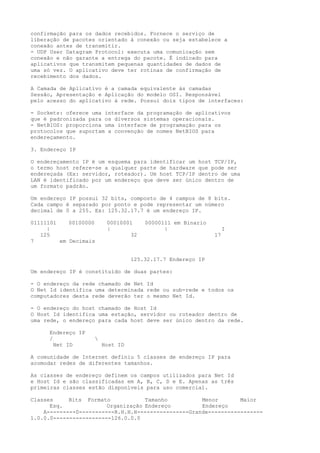 confirmação para os dados recebidos. Fornece o serviço de
liberação de pacotes orientado à conexão ou seja estabelece a
conexão antes de transmitir.
- UDP User Datagram Protocol: executa uma comunicação sem
conexão e não garante a entrega do pacote. É indicado para
aplicativos que transmitem pequenas quantidades de dados de
uma só vez. O aplicativo deve ter rotinas de confirmação de
recebimento dos dados.
A Camada de Aplicativo é a camada equivalente às camadas
Sessão, Apresentação e Aplicação do modelo OSI. Responsável
pelo acesso do aplicativo à rede. Possui dois tipos de interfaces:
- Sockets: oferece uma interface da programação de aplicativos
que é padronizada para os diversos sistemas operacionais.
- NetBIOS: proporciona uma interface de programação para os
protocolos que suportam a convenção de nomes NetBIOS para
endereçamento.
3. Endereço IP
O endereçamento IP é um esquema para identificar um host TCP/IP,
o termo host refere-se a qualquer parte de hardware que pode ser
endereçada (Ex: servidor, roteador). Um host TCP/IP dentro de uma
LAN é identificado por um endereço que deve ser único dentro de
um formato padrão.
Um endereço IP possui 32 bits, composto de 4 campos de 8 bits.
Cada campo é separado por ponto e pode representar um número
decimal de 0 a 255. Ex: 125.32.17.7 é um endereço IP.
01111101 00100000 00010001 00000111 em Binario
| | | I
125 32 17
7 em Decimais
125.32.17.7 Endereço IP
Um endereço IP é constituído de duas partes:
- O endereço da rede chamado de Net Id
O Net Id identifica uma determinada rede ou sub-rede e todos os
computadores desta rede deverão ter o mesmo Net Id.
- O endereço do host chamado de Host Id
O Host Id identifica uma estação, servidor ou roteador dentro de
uma rede, o endereço para cada host deve ser único dentro da rede.
Endereço IP
/ 
Net ID Host ID
A comunidade de Internet definiu 5 classes de endereço IP para
acomodar redes de diferentes tamanhos.
As classes de endereço definem os campos utilizados para Net Id
e Host Id e são classificadas em A, B, C, D e E. Apenas as três
primeiras classes estão disponíveis para uso comercial.
Classes Bits Formato Tamanho Menor Maior
Esq. Organização Endereço Endereço
A---------0-----------R.H.H.H----------------Grande-----------------
1.0.0.0------------------126.0.0.0
 