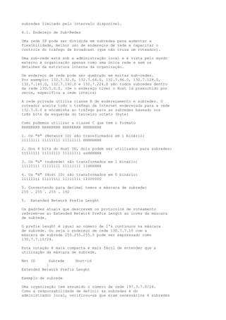subredes limitado pelo intervalo disponível.
4.1. Endereço de Sub-Redes
Uma rede IP pode ser dividida em subredes para aumentar a
flexibilidade, melhor uso de endereços de rede e capacitar o
controle do tráfego de broadcast (que não cruza um roteador).
Uma sub-rede está sob a administração local e é vista pelo mundo
externo à organização apenas como uma única rede e sem os
detalhes da estrutura interna da organização.
Um endereço de rede pode ser quebrado em muitas sub-redes.
Por exemplo: 132.7.32.0, 132.7.64.0, 132.7.96.0, 132.7.128.0,
132.7.160.0, 132.7.192.0 e 132.7.224.0 são todos subredes dentro
da rede 130.5.0.0. (Se o endereço tiver o Host Id preenchido por
zeros, especifica a rede inteira)
A rede privada utiliza classe B de endereçamento e subredes. O
roteador aceita todo o tráfego da Internet endereçada para a rede
132.7.0.0 e encaminha ao tráfego para as subredes baseado nos
três bits da esquerda do terceiro octeto (byte)
Como podemos utilizar a classe C que tem o formato
RRRRRRRR RRRRRRRR RRRRRRRR HHHHHHHH
1. Os "R" (Network ID) são transformados em 1 binário:
11111111 11111111 11111111 HHHHHHHH
2. Dos 8 bits do Host ID, dois podem ser utilizados para subredes:
11111111 11111111 11111111 ssHHHHHH
3. Os "s" (subrede) são transformados em 1 bínário:
11111111 11111111 11111111 11HHHHHH
4. Os "H" (Host ID) são transformados em 0 binário:
11111111 11111111 11111111 11000000
5. Convertendo para decimal temos a máscara de subrede:
255 . 255 . 255 . 192
5. Extended Network Prefix Lenght
Os padrões atuais que descrevem os protocolos de roteamento
referem-se ao Extended Network Prefix Length ao invés da máscara
de subrede.
O prefix lenght é igual ao número de 1's contínuos na máscara
de subrede. Ou seja o endereço de rede 130.7.7.10 com a
máscara de subrede 255.255.255.0 pode ser expressado como
130.7.7.10/24.
Esta notação é mais compacta e mais fácil de entender que a
utilização da máscara de subrede.
Net ID Subrede Host-id
|
Extended Network Prefix Lenght
Exemplo de subrede
Uma organização tem assumido o número de rede 197.3.7.0/24.
Como a responsabilidade de definir as subredes é do
administrador local, verificou-se que eram necessários 6 subredes
 