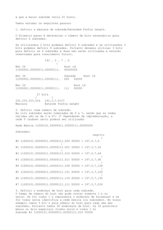 e que a maior subrede teria 25 hosts.
Vamos estudar os seguintes passos:
1. Definir a máscara de subrede/Extended Prefix Length.
O Primeiro passo é determinar o número de bits necessários para
definir 6 subredes.
Se utilizarmos 2 bits podemos definir 4 subredes e se utilizarmos 3
bits podemos definir 8 subredes. Portanto devemos utilizar 3 bits
para definir as 6 subredes e duas não serão utilizadas e estarão
reservadas para crescimento futuro.
193 . 3 . 7 . 0
|
Net ID Host id
11000001.00000011.00000111. 00000000
Net ID Subrede Host id
11000001.00000011.00000111. 000 00000
Net ID Host id
11000001.00000011.00000111. 111 00000
27 bits
/ 
255.255.255.224 193.3.7.0/27
Máscara Extends Prefix Lenght
2. Definir cada número de subrede.
As oito subredes serão numeradas de 0 a 7, sendo que as redes
válidas são as de 1 a 6*: (* Dependendo da implementação, a
rede 0 (subnet zero) poderá ser utilizada)
Rede Básica 11000101.00000011.00000111.00000000
Subredes:
negrito
|
#0 11000101.00000011.00000111.000 00000 = 197.3.7.0
|
#1 11000101.00000011.00000111.001 00000 = 197.3.7.32
|
#2 11000101.00000011.00000111.010 00000 = 197.3.7.64
|
#3 11000101.00000011.00000111.011 00000 = 197.3.7.96
|
#4 11000101.00000011.00000111.100 00000 = 197.3.7.128
|
#5 11000101.00000011.00000111.101 00000 = 197.3.7.160
|
#6 11000101.00000011.00000111.110 00000 = 197.3.7.192
#7 11000101.00000011.00000111.111 00000 = 197.3.7.224
3. Definir o endereço de host para cada subrede.
O Campo de número do host não pode conter somente 1´s ou
zeros. Se for todos 1´s representa o endereço de broadcast e se
for todos zeros identifica a rede básica (ou subredes). No nosso
exemplo temos 5 bit´s para número do host para cada uma das
subredes. Portanto temos 30 endereços de host. Os 32 possíveis
menos os dois especiais (todos zeros e todos 1´s)
Subrede #2 11000101.00000011.00000111.010 00000
 