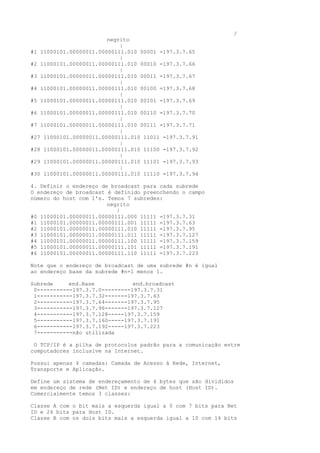 /
negrito
|
#1 11000101.00000011.00000111.010 00001 =197.3.7.65
|
#2 11000101.00000011.00000111.010 00010 =197.3.7.66
|
#3 11000101.00000011.00000111.010 00011 =197.3.7.67
|
#4 11000101.00000011.00000111.010 00100 =197.3.7.68
|
#5 11000101.00000011.00000111.010 00101 =197.3.7.69
|
#6 11000101.00000011.00000111.010 00110 =197.3.7.70
|
#7 11000101.00000011.00000111.010 00111 =197.3.7.71
|
#27 11000101.00000011.00000111.010 11011 =197.3.7.91
|
#28 11000101.00000011.00000111.010 11100 =197.3.7.92
|
#29 11000101.00000011.00000111.010 11101 =197.3.7.93
|
#30 11000101.00000011.00000111.010 11110 =197.3.7.94
4. Definir o endereço de broadcast para cada subrede
O endereço de broadcast é definido preenchendo o campo
número do host com 1's. Temos 7 subredes:
negrito
|
#0 11000101.00000011.00000111.000 11111 =197.3.7.31
#1 11000101.00000011.00000111.001 11111 =197.3.7.63
#2 11000101.00000011.00000111.010 11111 =197.3.7.95
#3 11000101.00000011.00000111.011 11111 =197.3.7.127
#4 11000101.00000011.00000111.100 11111 =197.3.7.159
#5 11000101.00000011.00000111.101 11111 =197.3.7.191
#6 11000101.00000011.00000111.110 11111 =197.3.7.223
Note que o endereço de broadcast de uma subrede #n é igual
ao endereço base da subrede #n+1 menos 1.
Subrede end.Base end.broadcast
0-----------197.3.7.0---------197.3.7.31
1-----------197.3.7.32-------197.3.7.63
2-----------197.3.7.64-------197.3.7.95
3-----------197.3.7.96-------197.3.7.127
4-----------197.3.7.128-----197.3.7.159
5-----------197.3.7.160-----197.3.7.191
6-----------197.3.7.192-----197.3.7.223
7-----------não utilizada
O TCP/IP é a pilha de protocolos padrão para a comunicação entre
computadores inclusive na Internet.
Possui apenas 4 camadas: Camada de Acesso à Rede, Internet,
Transporte e Aplicação.
Define um sistema de endereçamento de 4 bytes que são divididos
em endereço de rede (Net ID) e endereço de host (Host ID).
Comercialmente temos 3 classes:
Classe A com o bit mais a esquerda igual a 0 com 7 bits para Net
ID e 24 bits para Host ID.
Classe B com os dois bits mais a esquerda igual a 10 com 14 bits
 