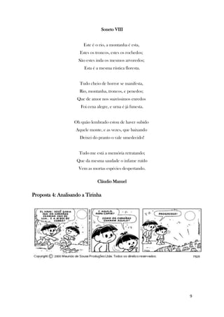 9
Soneto VIII
Este é o rio, a montanha é esta,
Estes os troncos, estes os rochedos;
São estes inda os mesmos arvoredos;
Esta é a mesma rústica floresta.
Tudo cheio de horror se manifesta,
Rio, montanha, troncos, e penedos;
Que de amor nos suavíssimos enredos
Foi cena alegre, e urna é já funesta.
Oh quão lembrado estou de haver subido
Aquele monte, e as vezes, que baixando
Deixei do pranto o vale umedecido!
Tudo me está a memória retratando;
Que da mesma saudade o infame ruído
Vem as mortas espécies despertando.
Cláudio Manuel
Proposta 4: Analisando a Tirinha
 