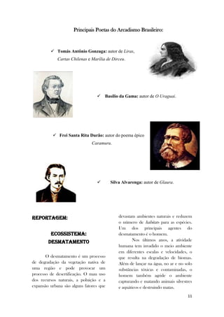 11
Principais Poetas do Arcadismo Brasileiro:
 Tomás Antônio Gonzaga: autor de Liras,
Cartas Chilenas e Marília de Dirceu.
 Basílio da Gama: autor de O Uraguai.
 Frei Santa Rita Durão: autor do poema épico
Caramuru.
 Silva Alvarenga: autor de Glaura.
REPORTAGEM:
ECOSSISTEMA:
Desmatamento
O desmatamento é um processo
de degradação da vegetação nativa de
uma região e pode provocar um
processo de desertificação. O mau uso
dos recursos naturais, a poluição e a
expansão urbana são alguns fatores que
devastam ambientes naturais e reduzem
o número de habitats para as espécies.
Um dos principais agentes do
desmatamento é o homem.
Nos últimos anos, a atividade
humana tem invadido o meio ambiente
em diferentes escalas e velocidades, o
que resulta na degradação de biomas.
Além de lançar na água, no ar e no solo
substâncias tóxicas e contaminadas, o
homem também agride o ambiente
capturando e matando animais silvestres
e aquáticos e destruindo matas.
 