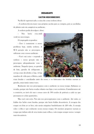 13
Desabafo
(autor desconhecido)
Na fila do supermercado, o caixa diz a uma senhora idosa:
- A senhora deveria trazer suas próprias sacolas para as compras, pois as sacolinhas
de plástico não são amigáveis ao ambiente.
A senhora pediu desculpas e disse:
- Não havia essa onda
verde no meu tempo.
O empregado respondeu:
- Esse é exatamente o nosso
problema hoje, minha senhora. A
SUA geração não se preocupou o
suficiente com o nosso ambiente.
- Você está certo – responde a
senhora – nossa geração não se
preocupou adequadamente com o
ambiente. Naquela época, as garrafas
de leite, garrafas de refrigerante e
cerveja eram devolvidos à loja. A loja
mandava de volta para a fábrica, onde
eram lavadas e esterilizadas antes do reuso, e os fabricantes das bebidas usavam as
garrafas, umas tantas outras vezes.
Realmente não nos preocupamos com o ambiente no nosso tempo. Subíamos as
escadas, porque não havia escadas rolantes nas lojas e nos escritórios. Caminhávamos até
o comércio, ao invés de usar o nosso carro de 300 cavalos de potência a cada vez que
precisamos ir a dois quarteirões.
Mas você está certo. Nós não nos preocupávamos com o ambiente. Até então, as
fraldas dos bebês eram lavadas, porque não havia fraldas descartáveis. A secagem das
roupas era feita ao ar livre, não nestas máquinas bamboleantes de 220 volts. A energia
solar e eólica é que realmente secava nossas roupas. Os meninos pequenos usavam as
roupas que tinham sido de seus irmãos mais velhos, e não roupas sempre novas e sempre
mais descartáveis.
 