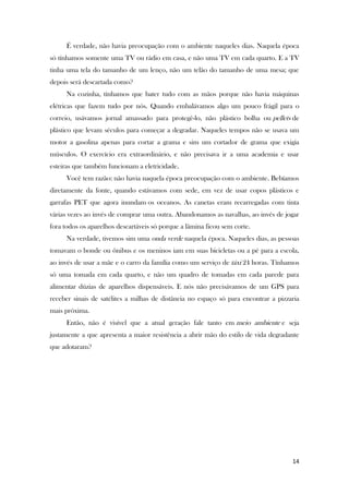 14
É verdade, não havia preocupação com o ambiente naqueles dias. Naquela época
só tínhamos somente uma TV ou rádio em casa, e não uma TV em cada quarto. E a TV
tinha uma tela do tamanho de um lenço, não um telão do tamanho de uma mesa; que
depois será descartada como?
Na cozinha, tínhamos que bater tudo com as mãos porque não havia máquinas
elétricas que fazem tudo por nós. Quando embalávamos algo um pouco frágil para o
correio, usávamos jornal amassado para protegê-lo, não plástico bolha ou pellets de
plástico que levam séculos para começar a degradar. Naqueles tempos não se usava um
motor a gasolina apenas para cortar a grama e sim um cortador de grama que exigia
músculos. O exercício era extraordinário, e não precisava ir a uma academia e usar
esteiras que também funcionam a eletricidade.
Você tem razão: não havia naquela época preocupação com o ambiente. Bebíamos
diretamente da fonte, quando estávamos com sede, em vez de usar copos plásticos e
garrafas PET que agora inundam os oceanos. As canetas eram recarregadas com tinta
várias vezes ao invés de comprar uma outra. Abandonamos as navalhas, ao invés de jogar
fora todos os aparelhos descartáveis só porque a lâmina ficou sem corte.
Na verdade, tivemos sim uma onda verde naquela época. Naqueles dias, as pessoas
tomavam o bonde ou ônibus e os meninos iam em suas bicicletas ou a pé para a escola,
ao invés de usar a mãe e o carro da família como um serviço de táxi 24 horas. Tínhamos
só uma tomada em cada quarto, e não um quadro de tomadas em cada parede para
alimentar dúzias de aparelhos dispensáveis. E nós não precisávamos de um GPS para
receber sinais de satélites a milhas de distância no espaço só para encontrar a pizzaria
mais próxima.
Então, não é visível que a atual geração fale tanto em meio ambiente e seja
justamente a que apresenta a maior resistência a abrir mão do estilo de vida degradante
que adotaram?
 