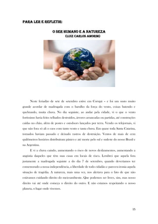 15
PARA LER E REFLETIR:
O SER HUMANO E A NATUREZA
(Luiz Carlos Amorim)
Neste feriadão de sete de setembro estive em Corupá – e foi um susto muito
grande acordar de madrugada com o barulho da força do vento, coisas batendo e
quebrando, muita chuva. No dia seguinte, ao andar pela cidade, vi o que o vento
fortíssimo havia feito: telhados destruídos, árvores arrancadas ou partidas, até construções
caídas no chão, além de postes e out-doors lançados por terra. Vendo os telejornais, vi
que não fora só ali o caos com tanto vento e tanta chuva. Em quase toda Santa Catarina,
tornados haviam passado e deixado rastros de destruição. Ventos de mais de cem
quilômetros horários distribuíram pânico e até morte pelo sul e sudeste do nosso Brasil e
na Argentina.
E vi a chuva caindo, aumentando o risco de novos deslizamentos, aumentando a
angústia daqueles que têm suas casas em locais de risco. Lembrei que aquela fora
justamente a madrugada seguinte a do dia 7 de setembro, quando deveríamos ter
comemorado a nossa independência, a liberdade de todo cidadão e pareceu ironia aquela
situação de tragédia. A natureza, mais uma vez, nos alertava para o fato de que não
estávamos cuidando direito do meio-ambiente. Que podemos ser livres, sim, mas nosso
direito vai até onde começa o direito do outro. E não estamos respeitando o nosso
planeta, o lugar onde vivemos.
 