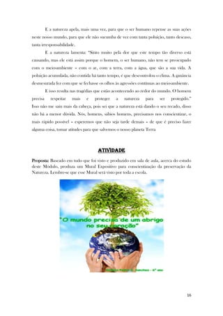 16
E a natureza apela, mais uma vez, para que o ser humano repense as suas ações
neste nosso mundo, para que ele não sucumba de vez com tanta poluição, tanto descaso,
tanta irresponsabilidade.
E a natureza lamenta: “Sinto muito pela dor que este tempo tão diverso está
causando, mas ele está assim porque o homem, o ser humano, não tem se preocupado
com o meio-ambiente – com o ar, com a terra, com a água, que são a sua vida. A
poluição acumulada, não contida há tanto tempo, é que descontrolou o clima. A ganância
desmesurada fez com que se fechasse os olhos às agressões contínuas ao meio-ambiente.
E isso resulta nas tragédias que estão acontecendo ao redor do mundo. O homem
precisa respeitar mais e proteger a natureza para ser protegido.”
Isso não me saiu mais da cabeça, pois sei que a natureza está dando o seu recado, disso
não há a menor dúvida. Nós, homens, sábios homens, precisamos nos conscientizar, o
mais rápido possível – esperemos que não seja tarde demais – de que é preciso fazer
alguma coisa, tomar atitudes para que salvemos o nosso planeta Terra
ATIVIDADE
Proposta: Baseado em tudo que foi visto e produzido em sala de aula, acerca do estudo
deste Módulo, produza um Mural Expositivo para conscientização da preservação da
Natureza. Lembre-se que esse Mural será visto por toda a escola.
 